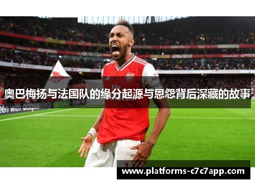 奥巴梅扬与法国队的缘分起源与恩怨背后深藏的故事 奥巴梅扬与法国队的缘分起源与恩怨背后深藏的故事