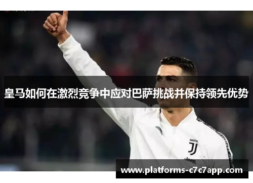 皇马如何在激烈竞争中应对巴萨挑战并保持领先优势 皇马如何在激烈竞争中应对巴萨挑战并保持领先优势