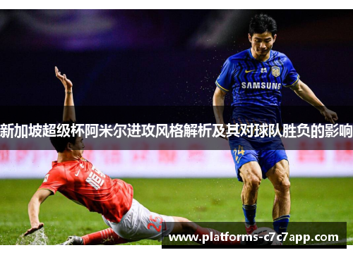 新加坡超级杯阿米尔进攻风格解析及其对球队胜负的影响